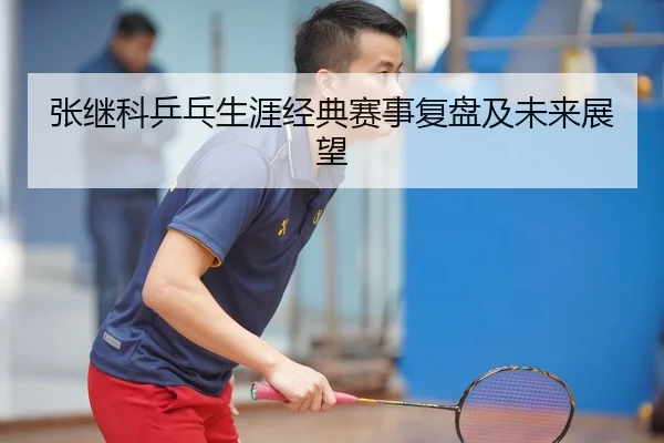 张继科乒乓生涯经典赛事复盘及未来展望